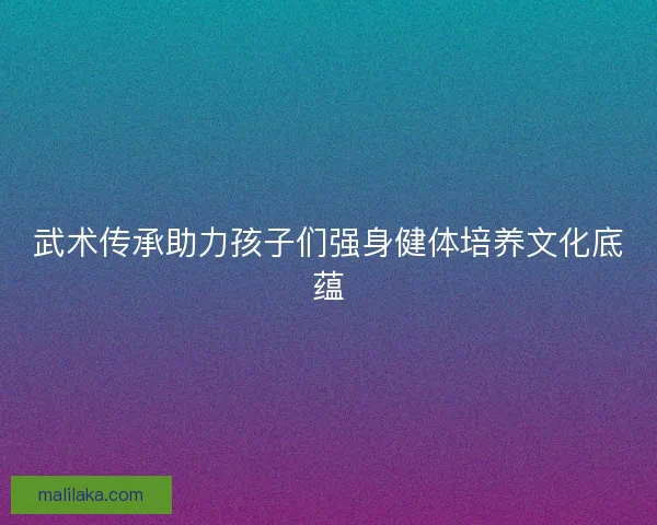 武术传承助力孩子们强身健体培养文化底蕴
