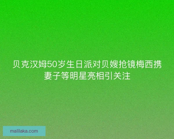 贝克汉姆50岁生日派对贝嫂抢镜梅西携妻子等明星亮相引关注